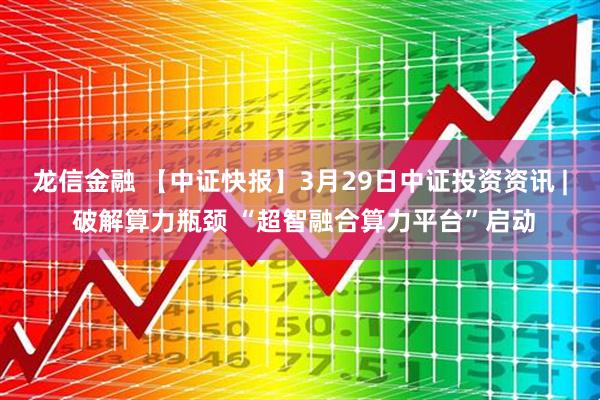 龙信金融 【中证快报】3月29日中证投资资讯 | 破解算力瓶颈 “超智融合算力平台”启动